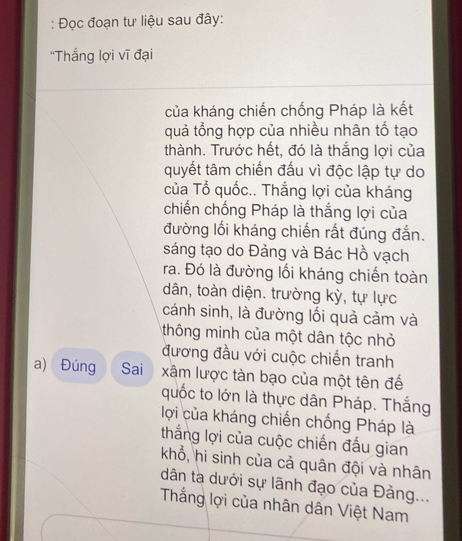 Đọc đoạn tư liệu sau đây: 
“Thắng lợi vĩ đại 
của kháng chiến chống Pháp là kết 
quả tổng hợp của nhiều nhân tố tạo 
thành. Trước hết, đó là thắng lợi của 
quyết tâm chiến đấu vì độc lập tự do 
của Tổ quốc.. Thắng lợi của kháng 
chiến chống Pháp là thắng lợi của 
đường lối kháng chiến rất đúng đắn. 
sáng tạo do Đảng và Bác Hồ vạch 
ra. Đó là đường lối kháng chiến toàn 
dân, toàn diện. trường kỳ, tự lực 
cánh sinh, là đường lối quả cảm và 
thông minh của một dân tộc nhỏ 
đương đầu với cuộc chiến tranh 
a) Đúng Sai xâm lược tàn bạo của một tên đế 
quốc to lớn là thực dân Pháp. Thắng 
lợi của kháng chiến chống Pháp là 
thắng lợi của cuộc chiến đấu gian 
khổ, hi sinh của cả quân đội và nhân 
dân tà dưới sự lãnh đạo của Đảng... 
Thắng lợi của nhân dân Việt Nam