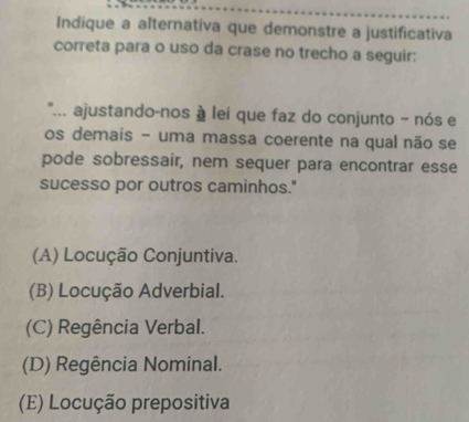 Indique a alternativa que demonstre a justificativa
correta para o uso da crase no trecho a seguir:
''... ajustando-nos à lei que faz do conjunto - nós e
os demais - uma massa coerente na qual não se
pode sobressair, nem sequer para encontrar esse
sucesso por outros caminhos."
(A) Locução Conjuntiva.
(B) Locução Adverbial.
(C) Regência Verbal.
(D) Regência Nominal.
(E) Locução prepositiva