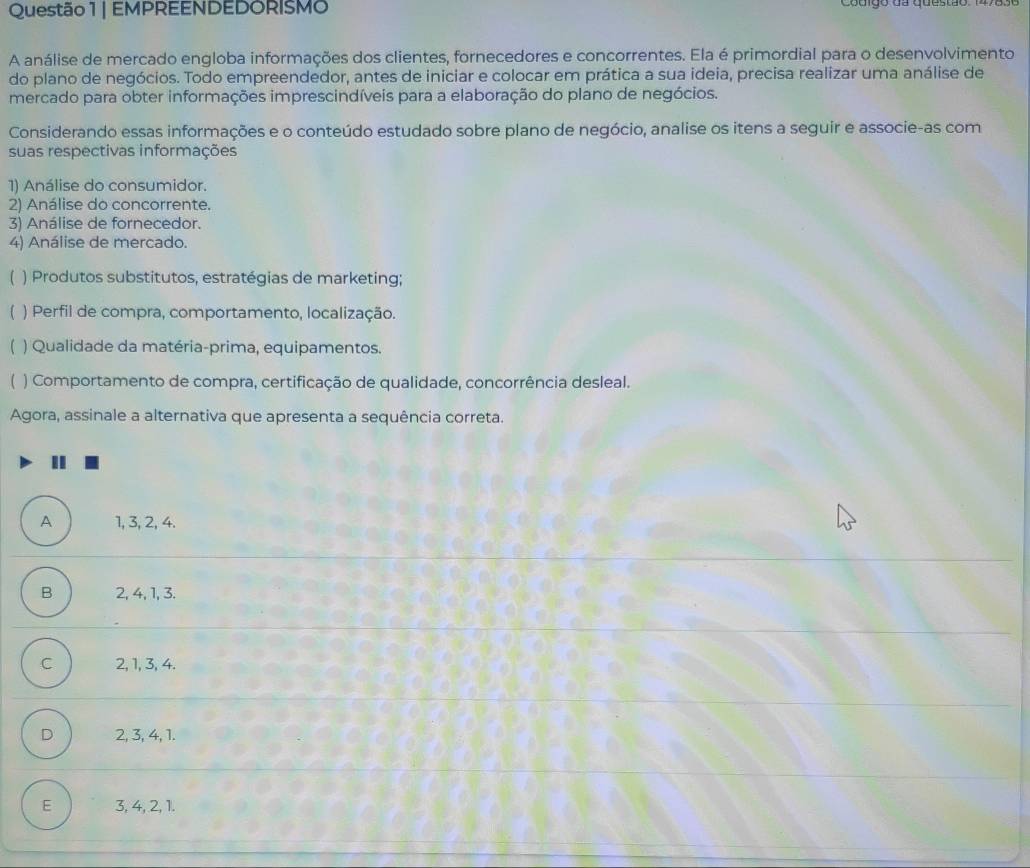 EMPREENDEDORISMO Couigo da questão
A análise de mercado engloba informações dos clientes, fornecedores e concorrentes. Ela é primordial para o desenvolvimento
do plano de negócios. Todo empreendedor, antes de iniciar e colocar em prática a sua ideia, precisa realizar uma análise de
mercado para obter informações imprescindíveis para a elaboração do plano de negócios.
Considerando essas informações e o conteúdo estudado sobre plano de negócio, analise os itens a seguir e associe-as com
suas respectivas informações
1) Análise do consumidor.
2) Análise do concorrente.
3) Análise de fornecedor.
4) Análise de mercado.
) Produtos substitutos, estratégias de marketing;
) Perfil de compra, comportamento, localização.
) Qualidade da matéria-prima, equipamentos.
) Comportamento de compra, certificação de qualidade, concorrência desleal.
Agora, assinale a alternativa que apresenta a sequência correta.
I
A 1, 3, 2, 4.
B 2, 4, 1, 3.
C 2, 1, 3, 4.
D 2, 3, 4, 1.
E 3, 4, 2, 1.