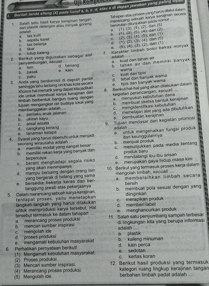 Uji Kompetensi
l. Berilah tanda silang (X) pada huruf a, b, c, d, atau e di depan jawaban yang paling tepa
Tahapan atau proses yang harus dilalui dalam
1. Salah satu hasil karya kerajinan tangan
merancang sebuah karya kerajinan secara
dari plastik detergen atau minyak goreng
berurutan ditunjukkan pada nomor ....
a. (1), (3), (4), (2), dan (5)
b. (1), (3), (5), (4), dan (2)
adalah

a tas kulit
b. sepatu karet
c. (2), (3), (4), (5), dan (1)
c. tas belanja
d. (1), (2), (3), (4), dan (5)
d. tikar
e. (5), (4), (3), (2), dan (1)
2. Berikut yang digunakan sebagai alat 7. Karakter limbah botol bekas minyak
e. tutup kaleng
a. kuat dan tahan air
penyambungan, kecuali adalah  
a. lem d. benang
b. tahan air dan memiliki banyak
b. pasak e. kain
warna
c. paku
3. Anda yang berdomisili di daerah pantai c. kuat dan tipis
sehingga tahu tentang ciri khas kota secara d. tebal dan banyak warna
khusus hal menarik yang dapat kita jadikan e. tipis dan banyak warna
ide untuk membuat karya kerajinan dari 8. Berikut hal-hal yang akan dilakukan dalam
limbah berbentuk bangun ruang dengan kegiatan perancangan, kecuali ....
a. menyusun kebutuhan dana
tujuan mengangkat ciri budaya lokal yang b. membuat sketsa bentuk kerajinan
membanggakan adalah ....
c. mengidentifikasi kebutuhan
a. perilaku anak jalanan
d. memelajari alat yang ada dibutuhkan
b. ukiran kayu
e. pembuatan kerajinan
d. cangkang kerang 9. Tujuan mendasar dari kegiatán promosi
c. areal wisata
e. tanaman kelapa adalah ….
4. Syarat yang harus dipenuhi untuk menjadi a. untuk mengenalkan fungsi produk
seorang wirausaha adalah .... dan keunggulannya
a. memiliki modal yang sangat besar b. menjual produk
b. memiliki rekan kerja yang banyak dan c. menunjukkan pada media tentang
produk baru
terpercaya
d. mendatangi ibu-ibu arisan
c. berani menghadapi segala risiko e. merupakan gaya hidup masa kini
yang akan menimpanya
d. mampu bersaing dengan orang lain 10. Berikut yang termasuk proses kerja dalam
yang bergerak di bidang yang sama mengolah limbah, kecuali ....
e. bersedia bekerja keras dan ber- a. membersihkan limbah secara
bersih
tanggung jawab atas pekerjaanya
5. Dalam merancang sebuah karya kerajinan, b. membuat pola sesuai dengan yan
terdapat proses, yaitu menetapkan diinginkan
langkah-langkah yang harus dilakukan c. merapikan produk
a
untuk memproduksi karya tersebut. Hal d. memberi label
tersebut termasuk ke dalam tahapan .... e. menghancurkan produk
a. merancang proses produksi 11. Salah satu penyumbang sampah terbesar
b. mencari sumber inspirasi adalah .... di lingkungan kita yang berupa informasi
c. mengolah ide
d. proses produksi a. plastik
e. mengamati kebutuhan masyarakat b. kaleng minuman
d. kain perca
6. Perhatikan pernyataan berikut!
(1) Mengamati kebutuhan masyarakat. e. sedotan
(2) Proses produksi. c. kertas koran
(3) Mencari sumber inspirasi. 12. Berikut hasil produksi yang termasuk
(4) Merancang proses produksi. kategori ruang lingkup kerajinan tangan
(5) Mengolah ide. berbahan limbah padat adalah ....