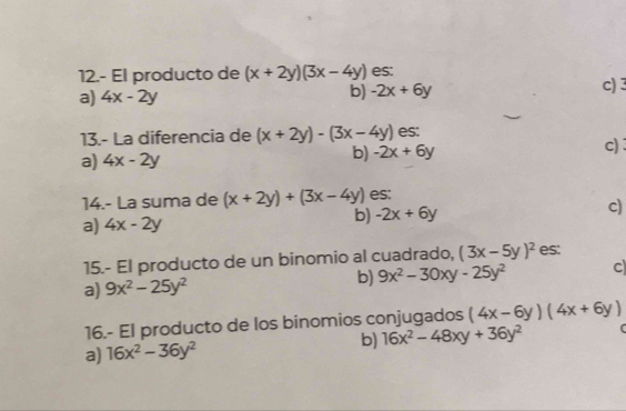 12.- El producto de (x+2y)(3x-4y) es:
a) 4x-2y c) 3
b) -2x+6y
13.- La diferencia de (x+2y)-(3x-4y) es: c) :
a) 4x-2y b) -2x+6y
14.- La suma de (x+2y)+(3x-4y) es:
a) 4x-2y b) -2x+6y c)
15.- El producto de un binomio al cuadrado, (3x-5y)^2 es:
b) 9x^2-30xy-25y^2 C
a) 9x^2-25y^2
16.- El producto de los binomios conjugados (4x-6y)(4x+6y)
a) 16x^2-36y^2 b) 16x^2-48xy+36y^2 C