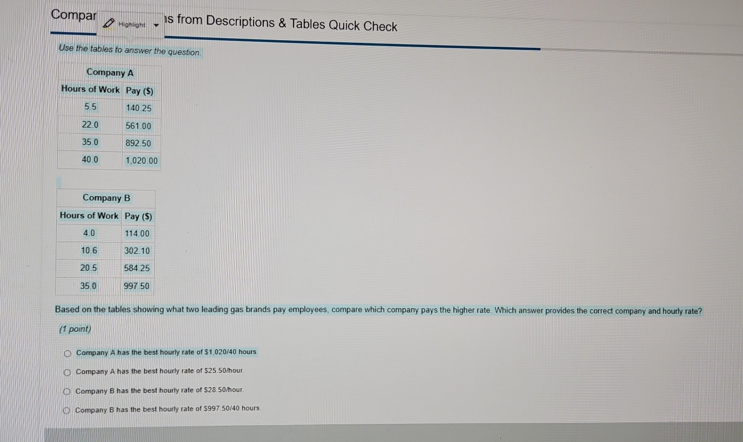 Compar s from Descriptions & Tables Quick Check
Use the tables to answer the question.
Based on the tables showing what two leading gas brands pay employees, compare which company pays the higher rate. Which answer provides the correct company and hourly rate?
(1 point)
Company A has the best hourly rate of $1,020/40 hours.
Company A has the best hourly rate of $25.50/hour.
Company B has the best hourly rate of $28.50/hour.
Company B has the best hourly rate of $997.50/40 hours.