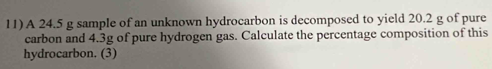 A 24.5 g sample of an unknown hydrocarbon is decomposed to yield 20.2 g of pure 
carbon and 4.3g of pure hydrogen gas. Calculate the percentage composition of this 
hydrocarbon. (3)