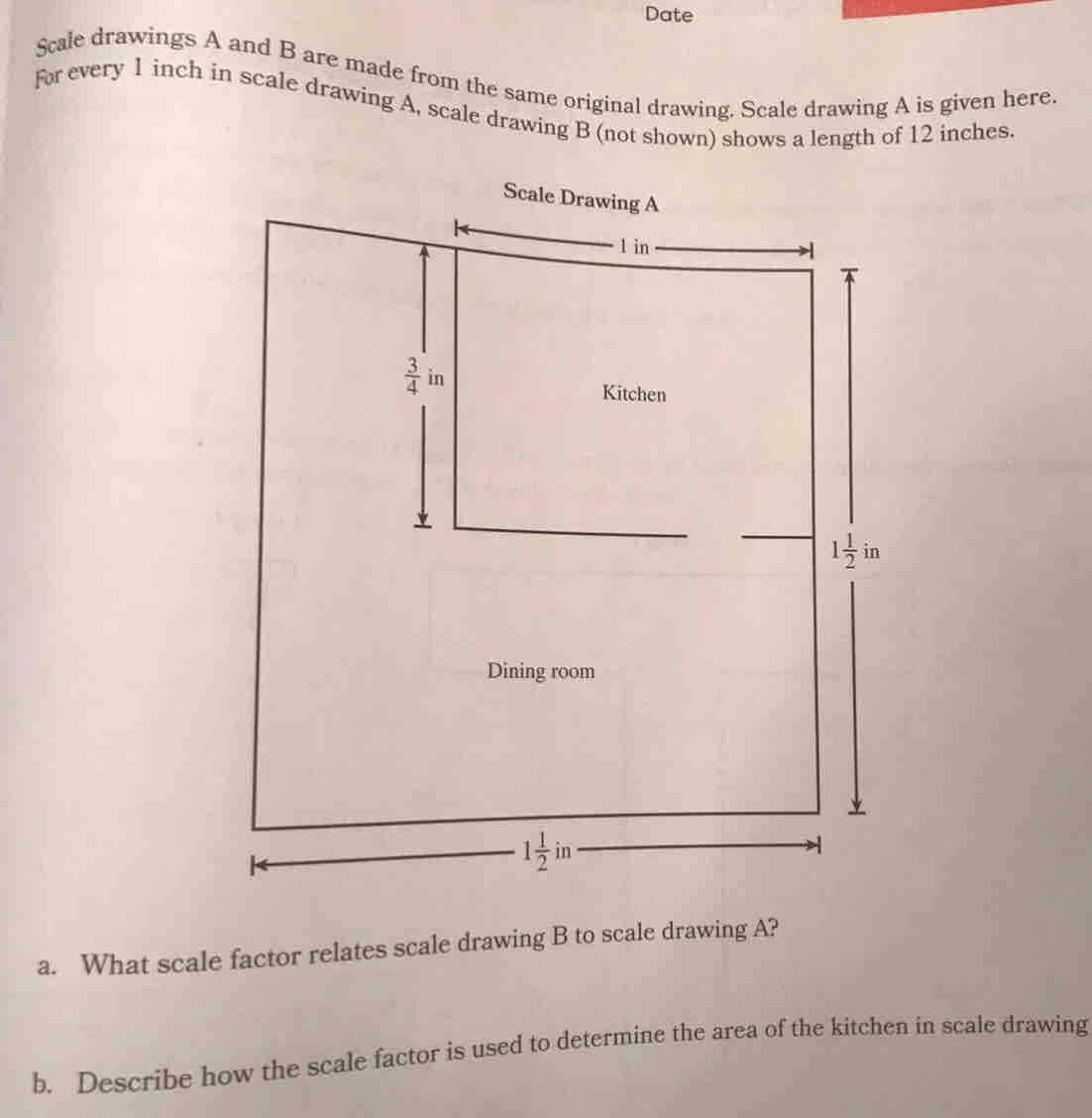 Date
Scale drawings A and B are made from the same original drawing. Scale drawing A is given here.
for every 1 inch in scale drawing A, scale drawing B (not shown) shows a length of 12 inches.
a. What scale factor relates scale drawing B to scale drawing A?
b. Describe how the scale factor is used to determine the area of the kitchen in scale drawing