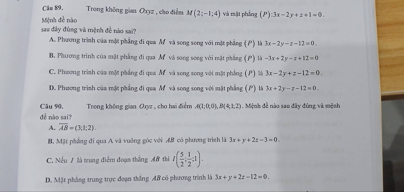 Trong không gian Oxyz , cho điểm M(2;-1;4) và mặt phẳng (P):3x-2y+z+1=0. 
Mệnh đề nào
sau đây đúng và mệnh đề nào sai?
A. Phương trình của mặt phẳng đi qua Mô và song song với mặt phẳng (P) là 3x-2y-z-12=0.
B. Phương trình của mặt phẳng đi qua M và song song với mặt phẳng (P) là -3x+2y-z+12=0
C. Phương trình của mặt phẳng đi qua M và song song với mặt phẳng (P) là 3x-2y+z-12=0.
D. Phương trình của mặt phẳng đi qua M và song song với mặt phẳng (P) là 3x+2y-z-12=0. 
Câu 90. Trong không gian Oxyz , cho hai điểm A(1;0;0), B(4;1;2). Mệnh đề nào sau đây đúng và mệnh
đề nào sai?
A. overline AB=(3;1;2).
B. Mặt phẳng đi qua A và vuông góc với AB có phương trình là 3x+y+2z-3=0.
C. Nếu / là trung điểm đoạn thắng AB thì I( 5/2 ; 1/2 ;1).
D. Mặt phẳng trung trực đoạn thắng AB có phương trình là 3x+y+2z-12=0.