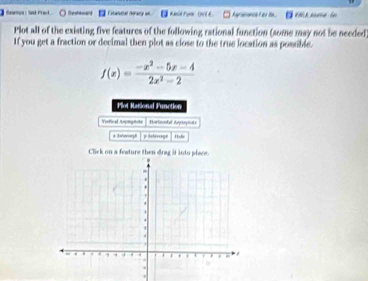 " 
Dearios t had kYack Dashisward Firaneal neray on t h Ay scon t his ie . m k sé 6o 
Plot all of the existing five features of the following rational function (some may not be needed) 
If you get a fraction or decimal then plot as close to the true location as possible.
f(x)= (-x^2-5x-4)/2x^2-2 
Plot Rational Punction 
Vertial Asymptote Horicidal Aogiopieda 
e Intercept y Interespt Hoda 
Click on a feature then drag it into place. 
9