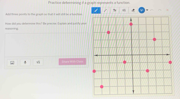 Practice determining if a graph represents a function. 
Tr sqrt(± )
Add three points to the graph so that it will still be a function. 
How did you determine this? Be precise. Explain and justify your 
reasoning.
sqrt(± ) Share With Class