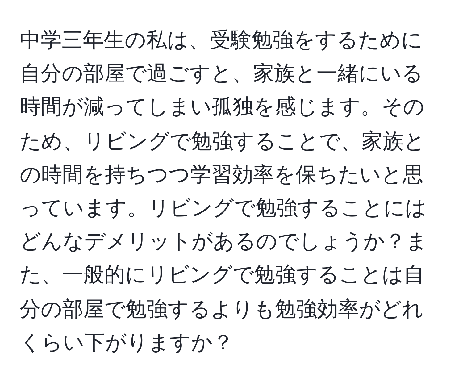 中学三年生の私は、受験勉強をするために自分の部屋で過ごすと、家族と一緒にいる時間が減ってしまい孤独を感じます。そのため、リビングで勉強することで、家族との時間を持ちつつ学習効率を保ちたいと思っています。リビングで勉強することにはどんなデメリットがあるのでしょうか？また、一般的にリビングで勉強することは自分の部屋で勉強するよりも勉強効率がどれくらい下がりますか？