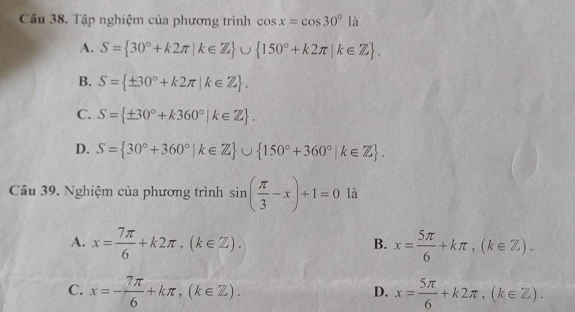 Tập nghiệm của phương trình cos x=cos 30°1a
A. S= 30°+k2π |k∈ Z ∪  150°+k2π |k∈ Z.
B. S= ± 30°+k2π |k∈ Z.
C. S= ± 30°+k360°|k∈ Z.
D. S= 30°+360°|k∈ Z ∪  150°+360°|k∈ Z. 
Câu 39. Nghiệm của phương trình sin ( π /3 -x)+1=0 là
A. x= 7π /6 +k2π , (k∈ Z). x= 5π /6 +kπ , (k∈ Z). 
B.
C. x=- 7π /6 +kπ , (k∈ Z). x= 5π /6 +k2π ,(k∈ Z). 
D.