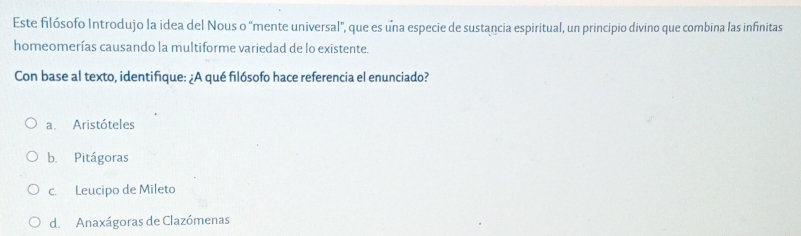 Este filósofo Introdujo la idea del Nous o "mente universal", que es una especie de sustancia espiritual, un principio divino que combina las infinitas
homeomerías causando la multiforme variedad de lo existente.
Con base al texto, identifique: ¿A qué filósofo hace referencia el enunciado?
a. Aristóteles
b. Pitágoras
c. Leucipo de Mileto
d. Anaxágoras de Clazómenas