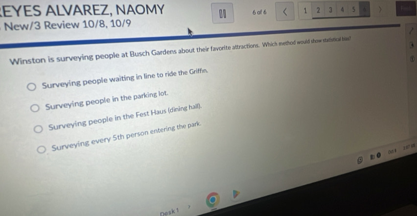 EYES ALVAREZ, NAOMY 6 of 6 < 1 2 3 4 5 > Find
00
New/3 Review 10/8, 10/9
Winston is surveying people at Busch Gardens about their favorite attractions. Which method would show statistical bias?
Surveying people waiting in line to ride the Griffn.
Surveying people in the parking lot.
Surveying people in the Fest Haus (dining hall).
Surveying every 5th person entering the park.
Oct# 2:97 48
Desk 1