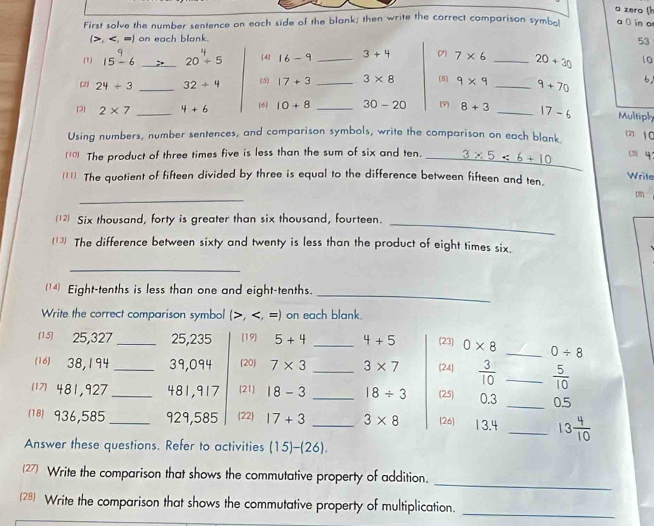 a zero ( 
First solve the number sentence on each side of the blank; then write the correct comparison symbo a 0 in o 
(>, 15-6 _ 20/ 5 4 16-9 _ 3+4 7 7* 6 _ 20+30 10 
(2) 24+3 _ 32/ 4 (5) 17+3 _ 3* 8 (5) 9* 9 _ 9+70 6, 
(3) 2* 7 _ 4+6 (6) 10+8 _ 30-20 9 8+3 _ 17-6 Multiply 
Using numbers, number sentences, and comparison symbols, write the comparison on each blank. 
2) 1 0
(10) The product of three times five is less than the sum of six and ten. _ 3* 5<6+10
q 
(11) The quotient of fifteen divided by three is equal to the difference between fifteen and ten. 
Wrile 
_ 
(8) 
(12 Six thousand, forty is greater than six thousand, fourteen._ 
(13) The difference between sixty and twenty is less than the product of eight times six. 
_ 
(14) Eight-tenths is less than one and eight-tenths. 
_ 
Write the correct comparison symbol (, , =) on each blank. 
(1 5) 25,327 _ 25, 235 (19) 5+4 _ 4+5 (23) 0* 8 _ 0/ 8
(16) 38,194 _ 39,094 (20) 7* 3 _ 3* 7 (24)  3/10  _  5/10 
481,927 _ 481,917 (21) 18-3 _ 18/ 3 (25) 0.3 _ 0.5
(18) 936,585 _ 929,585 (22) 17+3 _ 3* 8 (26) 13.4 _ 13 4/10 
Answer these questions. Refer to activities (15)-(26). 
_ 
(27) Write the comparison that shows the commutative property of addition. 
(28) Write the comparison that shows the commutative property of multiplication._