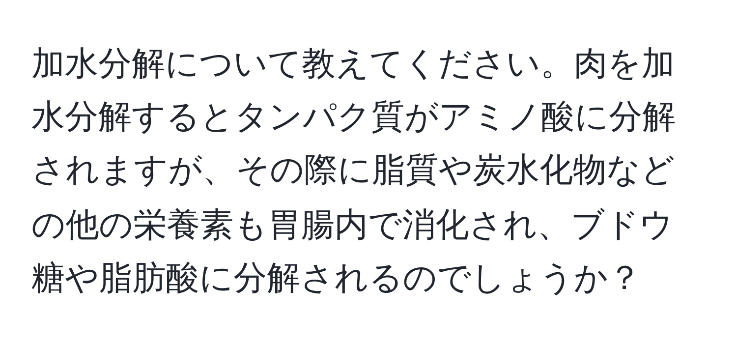 加水分解について教えてください。肉を加水分解するとタンパク質がアミノ酸に分解されますが、その際に脂質や炭水化物などの他の栄養素も胃腸内で消化され、ブドウ糖や脂肪酸に分解されるのでしょうか？