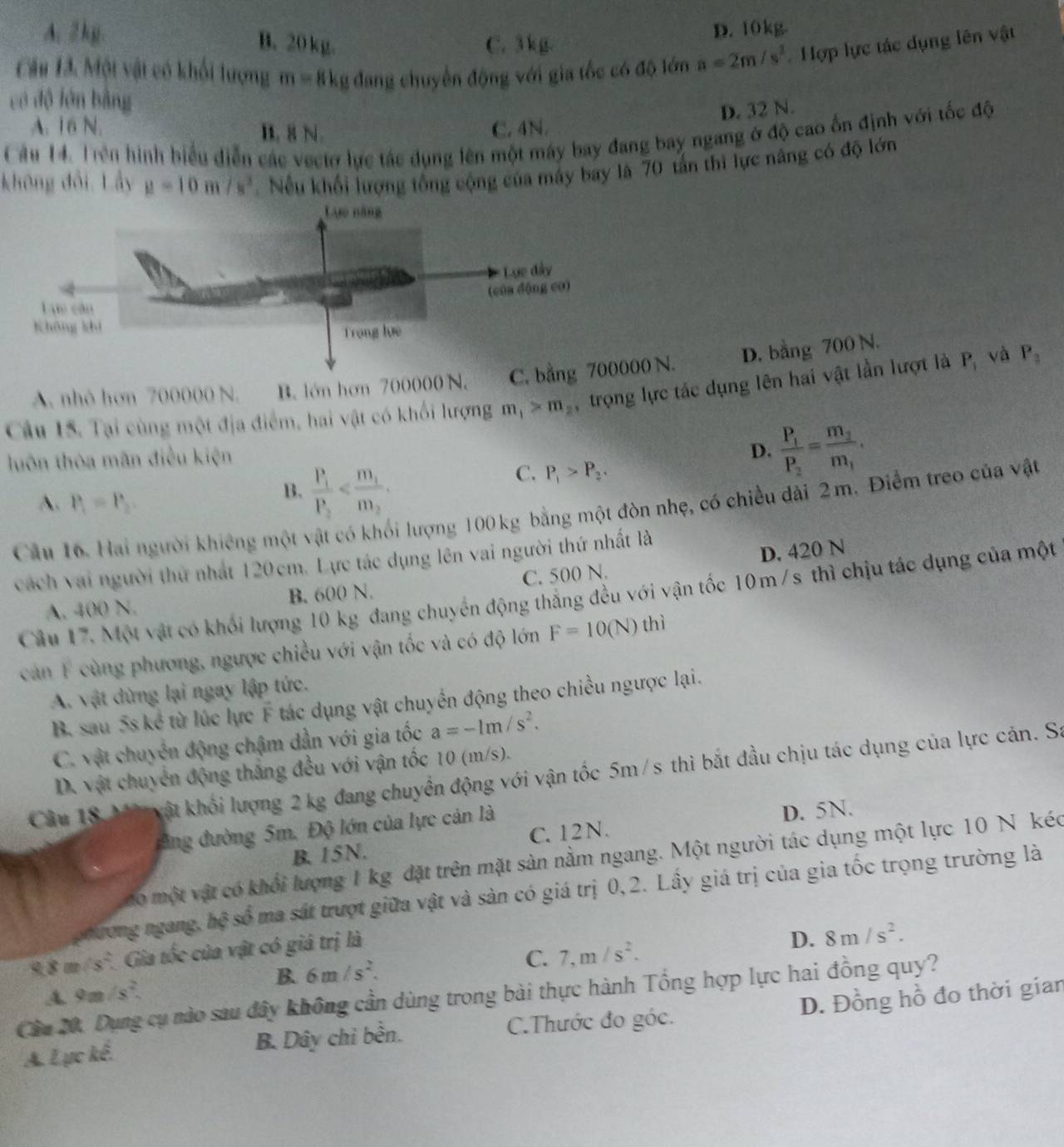 A. 2kg. B. 20kg.
C. 3 kg. D. 10kg.
Câu T3. Một vật có khối lượng m=8k_1 2 đang chuyển động với gia tốc có độ lớn a=2m/s^2 Hợp lực tác dụng lên vật
có độ lớn bằng
D. 32 N.
A. 16 N. C. 4N.
Câu 14. Trên hình biểu diễn các vectơ lực tác dụng lên một máy bay đang bay ngang ở độ cao ốn định với tốc độ B. 8 N.
không đổi. Lấy mu =10m/s^2 Nếu khối lượng tổng cộng của máy bay là 70 tấn thì lực nâng có độ lớn
A. nhó hơn 700000 N. B. lớn hơn 700000 N. C0 N. D. bằng 700 N.
Cầu 15. Tại cùng một địa điểm, hai vật có khối lượng m_1>m_2 trọng lực tác dụng lên hai vật lần lượt là P, và P_2
luôn thòa mãn điều kiện
D. frac P_1P_2=frac m_2m_1.
C. P_1>P_2.
A. P_1=P_2.
B. frac P_1P_2
Câu 16. Hai người khiêng một vật có khối lượng 100 kg bằng một đòn nhẹ, có chiều dài 2m. Điểm treo của vật
cách vai người thứ nhất 120cm. Lực tác dụng lên vai người thứ nhất là
C. 500 N. D. 420 N
Câu 17. Một vật có khối lượng 10 kg đang chuyển động thẳng đều với vận tốc 10m/s thì chịu tác dụng của một
A. 400 N. B. 600 N.
căn F cùng phương, ngược chiều với vận tốc và có độ lớn F=10(N) thì
A. vật dừng lại ngay lập tức.
B. sau 5s kể từ lúc lực F tác dụng vật chuyển động theo chiều ngược lại.
C. vật chuyển động chậm dẫn với gia tốc a=-1m/s^2.
D. vật chuyển động thắng đều với vận tốc 10 (m/s).
Câu 18 M  vật khối lượng 2kg đang chuyển động với vận tốc 5m/s thì bắt đầu chịu tác dụng của lực cản. Sa
đng đường 5m. Độ lớn của lực cán là
D. 5N.
B. 15N. C. 1 2 N .
mo một vật có khổi lượng I kg đặt trên mặt sản nằm ngang. Một người tác dụng một lực 10 N kéc
phương ngàng 6° Ở số ma sát trượt giữa vật và sản có giá trị 0,2. Lầy giá trị của gia tốc trọng trường là
9.8 m/s°. Gia tốc của vật có giá trị là
D.
A. 9m/s^2. 8m/s^2.
B. 6m/s^2.
C. 7,m/s^2.
Cầa 20. Dụng cụ nào sau đây không cần dùng trong bài thực hành Tổng hợp lực hai đồng quy?
A. Lực kế. B. Dây chỉ bền. C.Thước đo góc. D. Đồng hồ đo thời gian