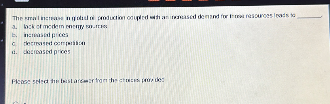 The small increase in global oil production coupled with an increased demand for those resources leads to _.
a. lack of modern energy sources
b. increased prices
c. decreased competition
d. decreased prices
Please select the best answer from the choices provided