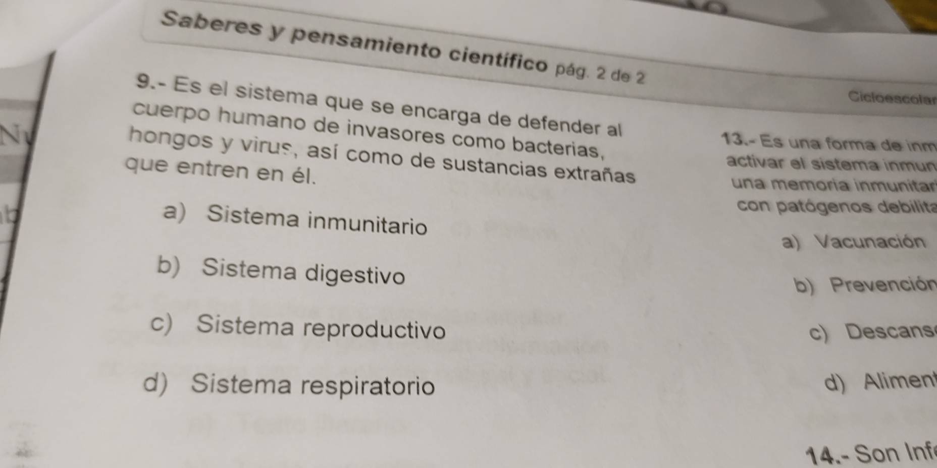 Saberes y pensamiento científico pág. 2 de 2
Cicloescolar
9.- Es el sistema que se encarga de defender al
cuerpo humano de invasores como bacterias,

13.- Es una forma de inm
hongos y virus, así como de sustancias extrañas
activar el sistema inmun
que entren en él.
una memoría inmunitar
con patógenos debilita
b a) Sistema inmunitario
a) Vacunación
b) Sistema digestivo
b) Prevención
c) Sistema reproductivo c) Descans
d) Sistema respiratorio d) Alimen
14.- Son Inf