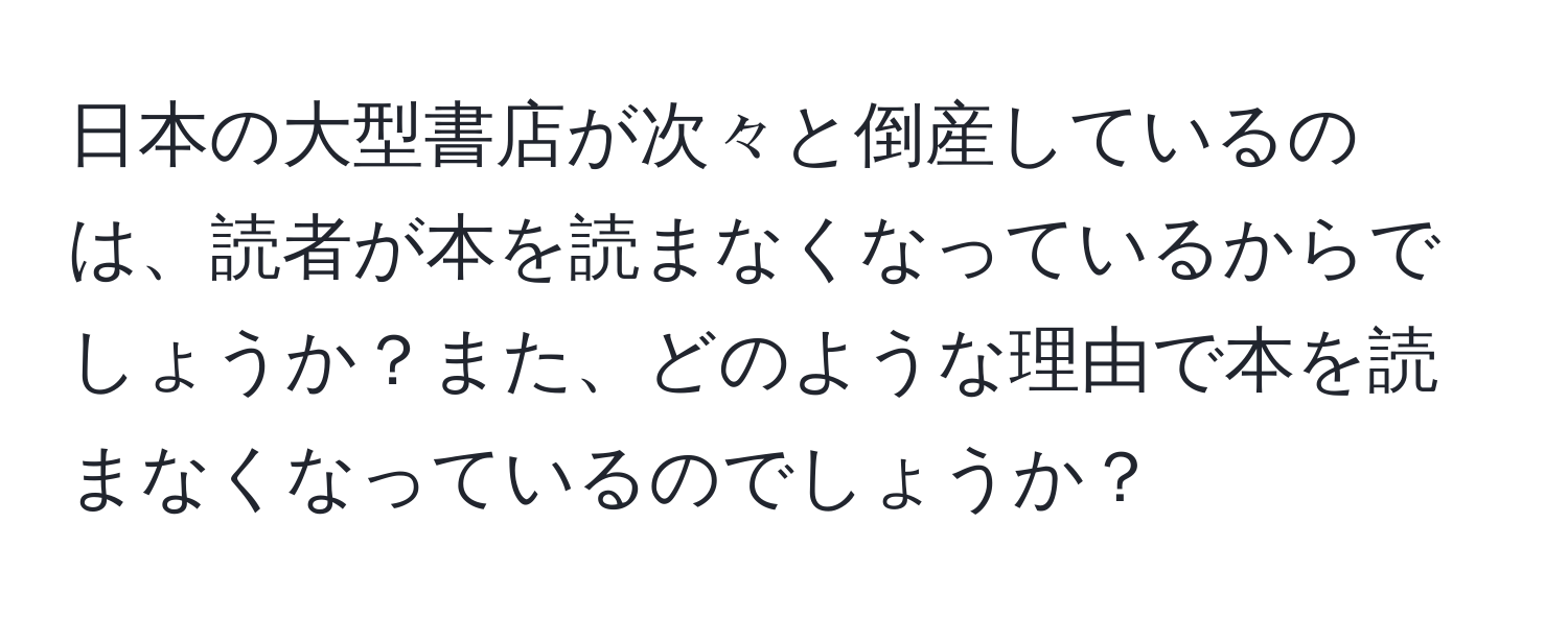 日本の大型書店が次々と倒産しているのは、読者が本を読まなくなっているからでしょうか？また、どのような理由で本を読まなくなっているのでしょうか？