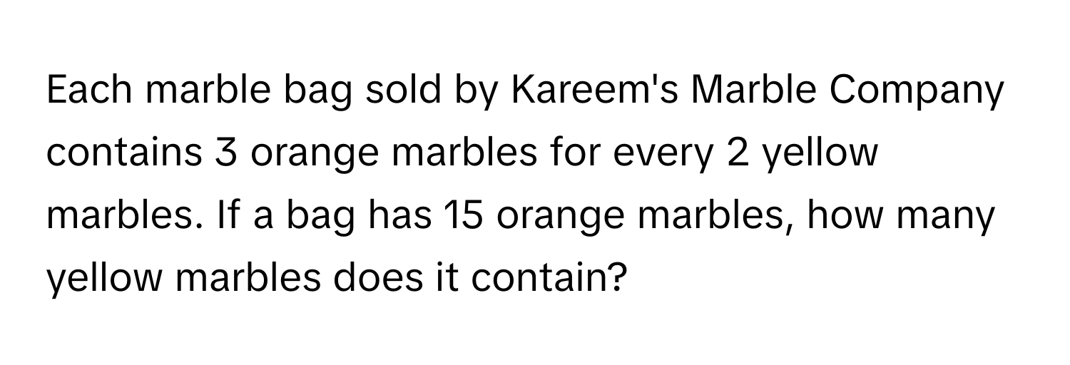 Each marble bag sold by Kareem's Marble Company contains 3 orange marbles for every 2 yellow marbles. If a bag has 15 orange marbles, how many yellow marbles does it contain?