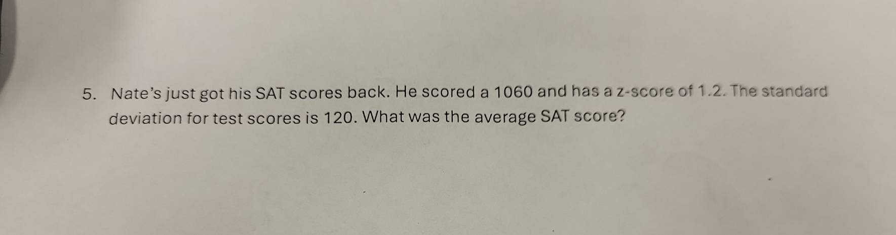 Nate’s just got his SAT scores back. He scored a 1060 and has a z-score of 1.2. The standard 
deviation for test scores is 120. What was the average SAT score?