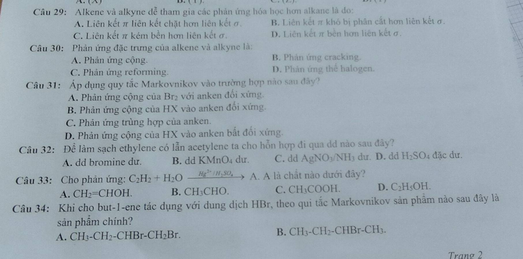 (×)
2.
Câu 29: Alkene và alkyne đễ tham gia các phản ứng hóa học hơn alkane là do:
A. Liên kết π liên kết chặt hơn liên kết σ. B. Liên kết π khó bị phân cắt hơn liên kết σ.
C. Liên kết π kém bền hơn liên kết σ. D. Liên kết π bền hơn liên kết σ.
Câu 30: Phản ứng đặc trưng của alkene và alkyne là:
A. Phản ứng cộng.
B. Phản ứng cracking.
C. Phản ứng reforming. D. Phản ứng thể halogen.
Câu 31: Áp dụng quy tắc Markovnikov vào trường hợp nào sau đây?
A. Phản ứng cộng của Br₂ với anken đối xứng.
B. Phản ứng cộng của HX vào anken đối xứng.
C. Phản ứng trùng hợp của anken.
D. Phản ứng cộng của HX vào anken bất đối xứng.
Câu 32: Để làm sạch ethylene có lẫn acetylene ta cho hỗn hợp đi qua dd nào sau đây?
A. dd bromine dư. B. dd KMnO₄ dư. C. dd AgNO_3/NH_3 du. D. dd H_2SO_4 : đặc dư.
Câu 33: Cho phản ứng: C_2H_2+H_2Oxrightarrow Hg^(2+)/H_2SO_4 A. A là chất nào dưới đây?
C.
D.
A. CH_2=CHOH. B. CH_3CHO. CH_3COOH. C_2H_5OH.
Câu 34: Khi cho but-1-ene tác dụng với dung dịch HBr, theo qui tắc Markovnikov sản phầm nào sau đây là
sản phẩm chính?
A. CH_3-CH_2-CHBr-CH_2Br.
B. CH_3-CH_2- -CHBr-CH_3.
Tranø 2