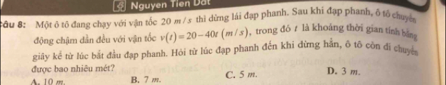 Nguyen Tien Dất
Sầu 8: Một ô tộ đang chạy với vận tốc 20 m /s thì dừng lái đạp phanh. Sau khi đạp phanh, ố tổ chuyên
động chậm dần đều với vận tốc v(t)=20-40t(m/s) , trong đó t là khoảng thời gian tính bằng
giây kể từ lúc bắt đầu đạp phanh. Hỏi từ lúc đạp phanh đến khi dừng hằn, ô tô còn di chuyển
được bao nhiêu mét?
A. 10 m. B. 7 m. C. 5 m. D. 3 m.