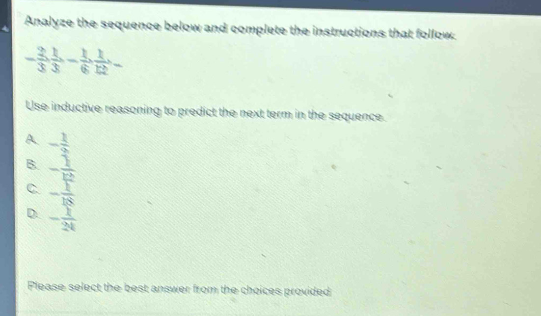 Analyze the sequence below and complete the instructions that follow.
- 2/3  1/3 - 1/6 ,  1/12  - 
Use inductive reasoning to predict the next term in the sequence.
A. - 1/9 
B. - 1/12 
C. - 1/18 
D - 1/24 
Please select the best answer from the choices provided