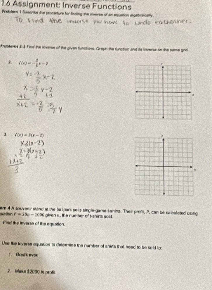 1.6 Assignment: Inverse Functions 
Prabler 1 Osscribe the procedture for finding the inverse of ain equation algebiosically 
Problerns 2-3 Find the inverse of the given functions. Greph the function and its inverse on the same gnd 
2 f(x)=- 2/5 x-7
3. f(x)=3(x-2)
em 4 A souvenir stand at the ballpark sells single-game t-shirts. Their profit, P. can be calculated using 
puation P=20n-1000 given π, the number of t-shirts sold. 
Find the inverse of the equation. 
Use the inverse equation to determine the number of shirts that need to be sold to: 
1 Break oven 
2 Make $2000 in profit