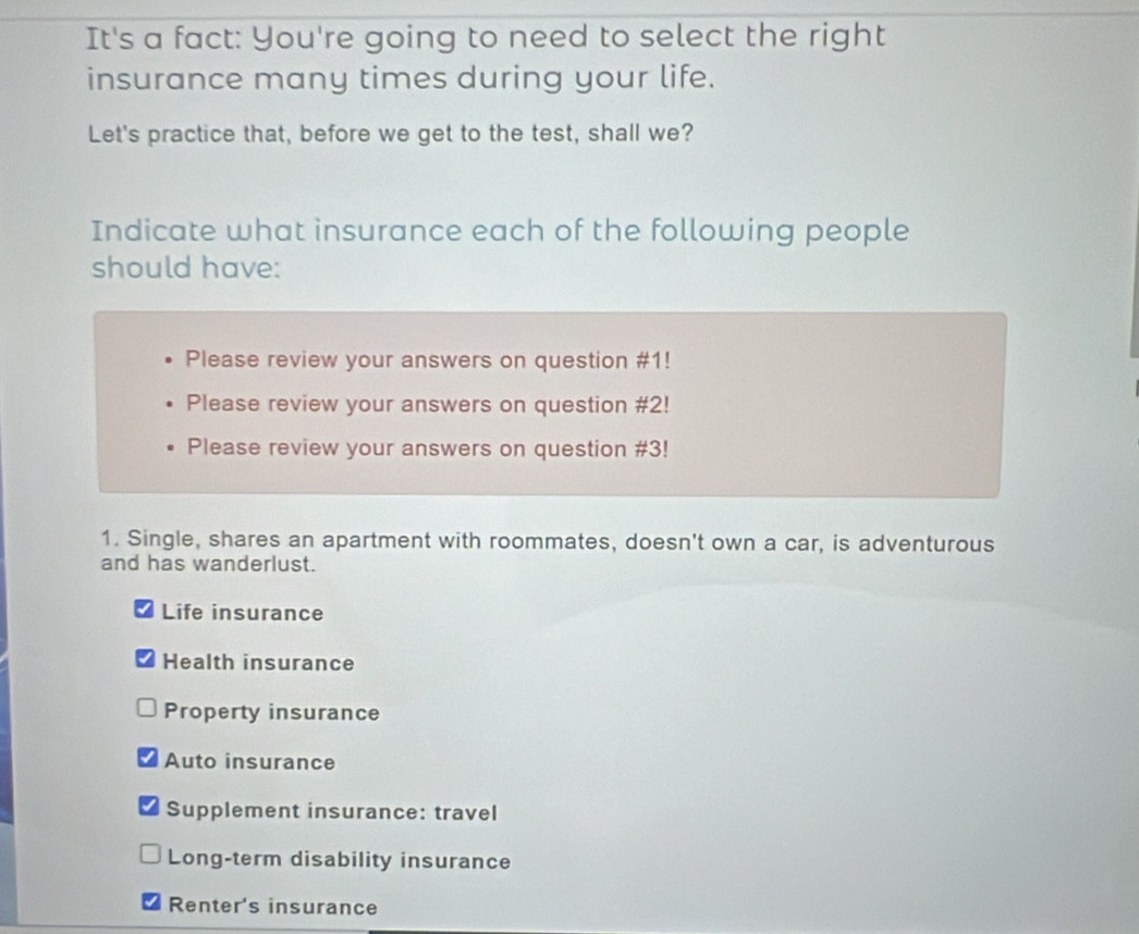 It's a fact: You're going to need to select the right
insurance many times during your life.
Let's practice that, before we get to the test, shall we?
Indicate what insurance each of the following people
should have:
Please review your answers on question #1!
Please review your answers on question #2!
Please review your answers on question #3!
1. Single, shares an apartment with roommates, doesn't own a car, is adventurous
and has wanderlust.
Life insurance
Health insurance
Property insurance
Auto insurance
Supplement insurance: travel
Long-term disability insurance
Renter's insurance