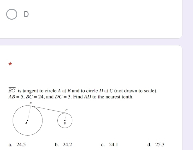 D
*
overline BC is tangent to circle A at B and to circle D at C (not drawn to scale).
AB=5, BC=24 , and DC=3. Find AD to the nearest tenth.
a. 24.5 b. 24.2 c. 24.1 d. 25.3