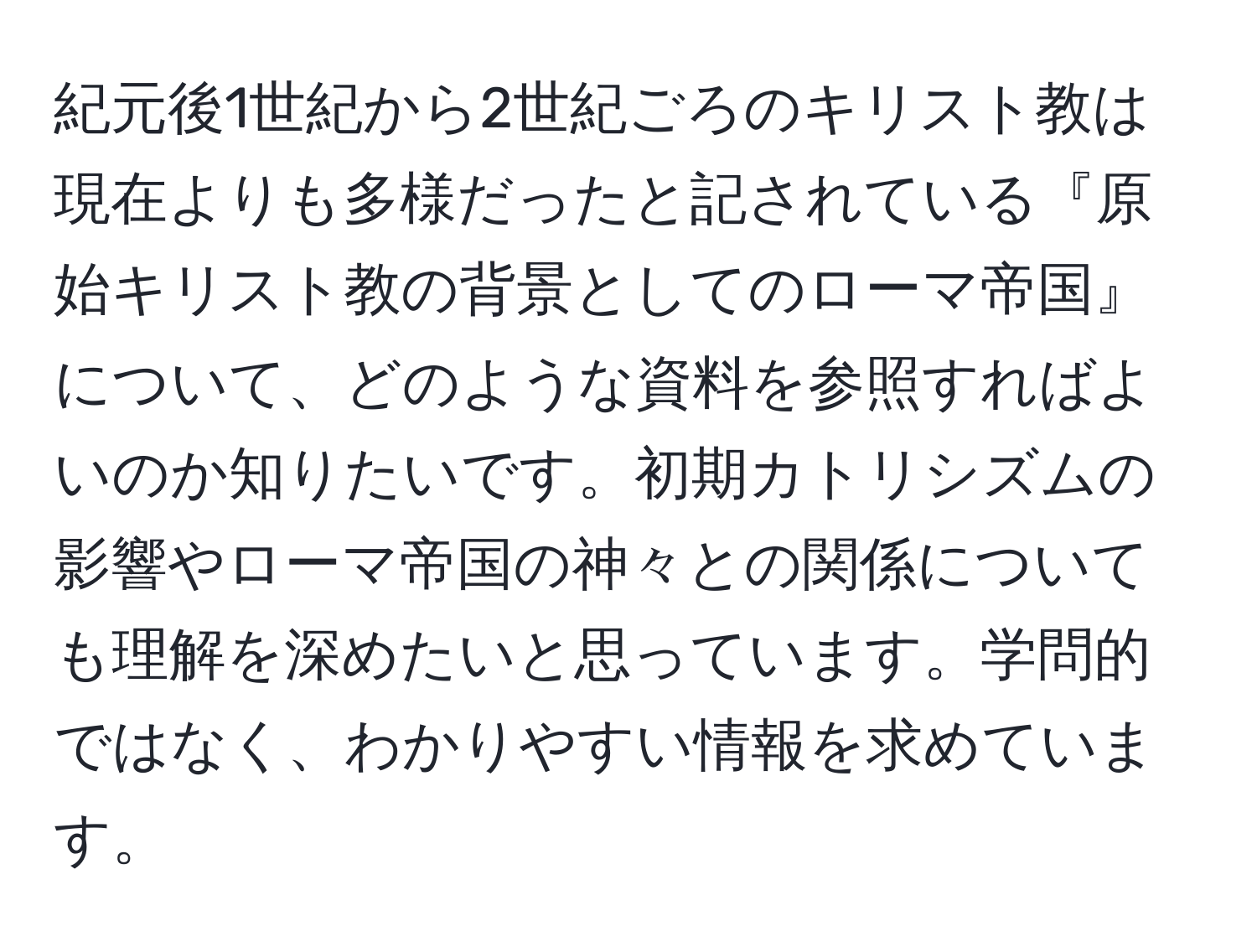 紀元後1世紀から2世紀ごろのキリスト教は現在よりも多様だったと記されている『原始キリスト教の背景としてのローマ帝国』について、どのような資料を参照すればよいのか知りたいです。初期カトリシズムの影響やローマ帝国の神々との関係についても理解を深めたいと思っています。学問的ではなく、わかりやすい情報を求めています。