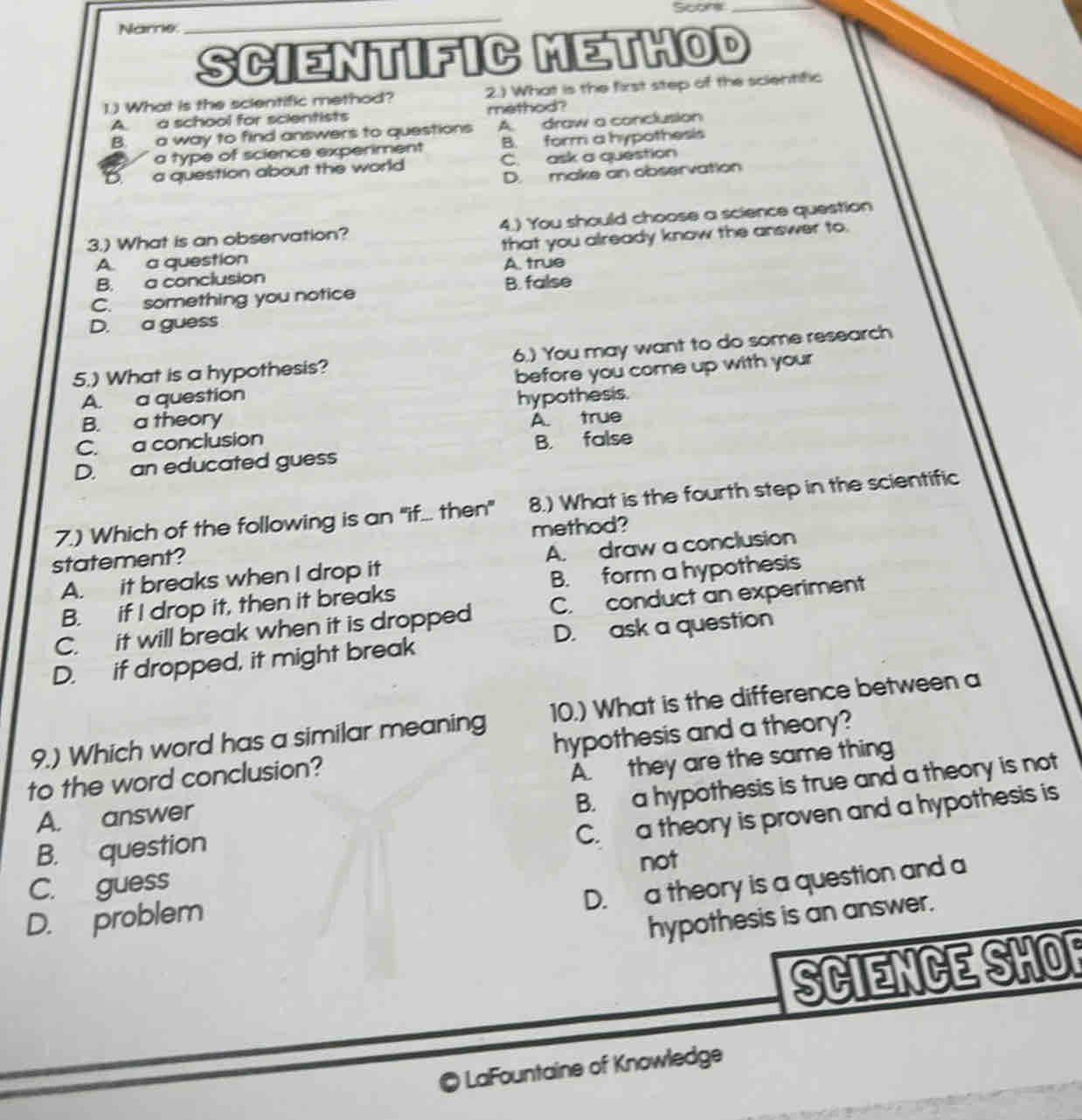 Name. _Scors_
SCIENTIFIC METHOD
1) What is the scientific method? 2.) What is the first step of the scientific
A. a school for scientists method?
B. a way to find answers to questions A. draw a conclusion
a type of science experiment B. form a hypothesis
D. a question about the world C. ask a question
D. make an observation
3.) What is an observation? 4.) You should choose a science question
A. a question that you already know the answer to.
A. true
B.a conclusion
C. something you notice B. false
D. a guess
5.) What is a hypothesis? 6.) You may want to do some research
A. a question before you come up with your
B. a theory hypothesis.
A. true
C. a conclusion
D. an educated guess B. false
7.) Which of the following is an "if... then" 8.) What is the fourth step in the scientific
statement? method?
A. it breaks when I drop it A. draw a conclusion
B. if I drop it, then it breaks B. form a hypothesis
C. it will break when it is dropped C. conduct an experiment
D. if dropped, it might break D. ask a question
9.) Which word has a similar meaning 10.) What is the difference between a
to the word conclusion? hypothesis and a theory?
A. answer A. they are the same thing
B. a hypothesis is true and a theory is not
C. a theory is proven and a hypothesis is
B. question
C. guess not
D. a theory is a question and a
D. problem
hypothesis is an answer.
SCIENCE SHO
LaFountaine of Knowledge