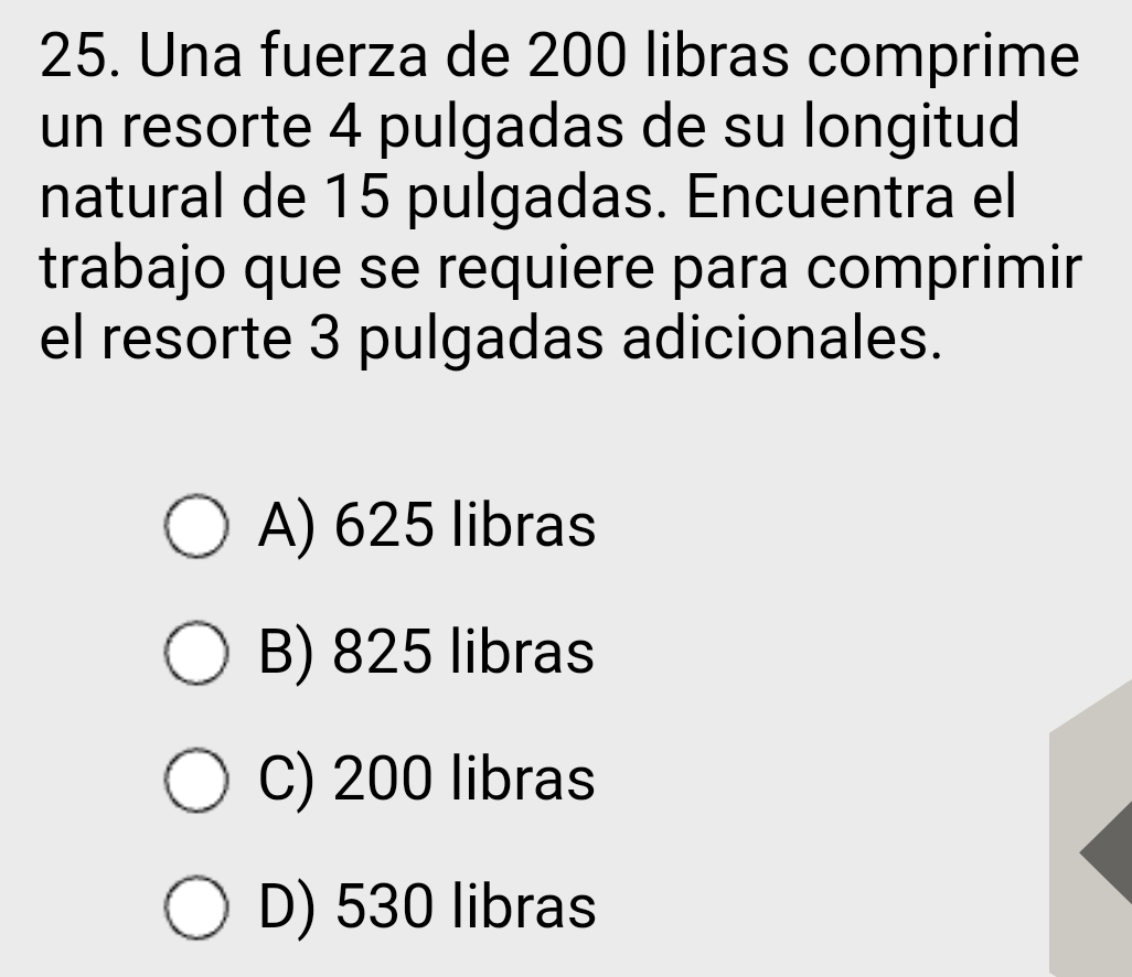 Una fuerza de 200 libras comprime
un resorte 4 pulgadas de su longitud
natural de 15 pulgadas. Encuentra el
trabajo que se requiere para comprimir
el resorte 3 pulgadas adicionales.
A) 625 libras
B) 825 libras
C) 200 libras
D) 530 libras