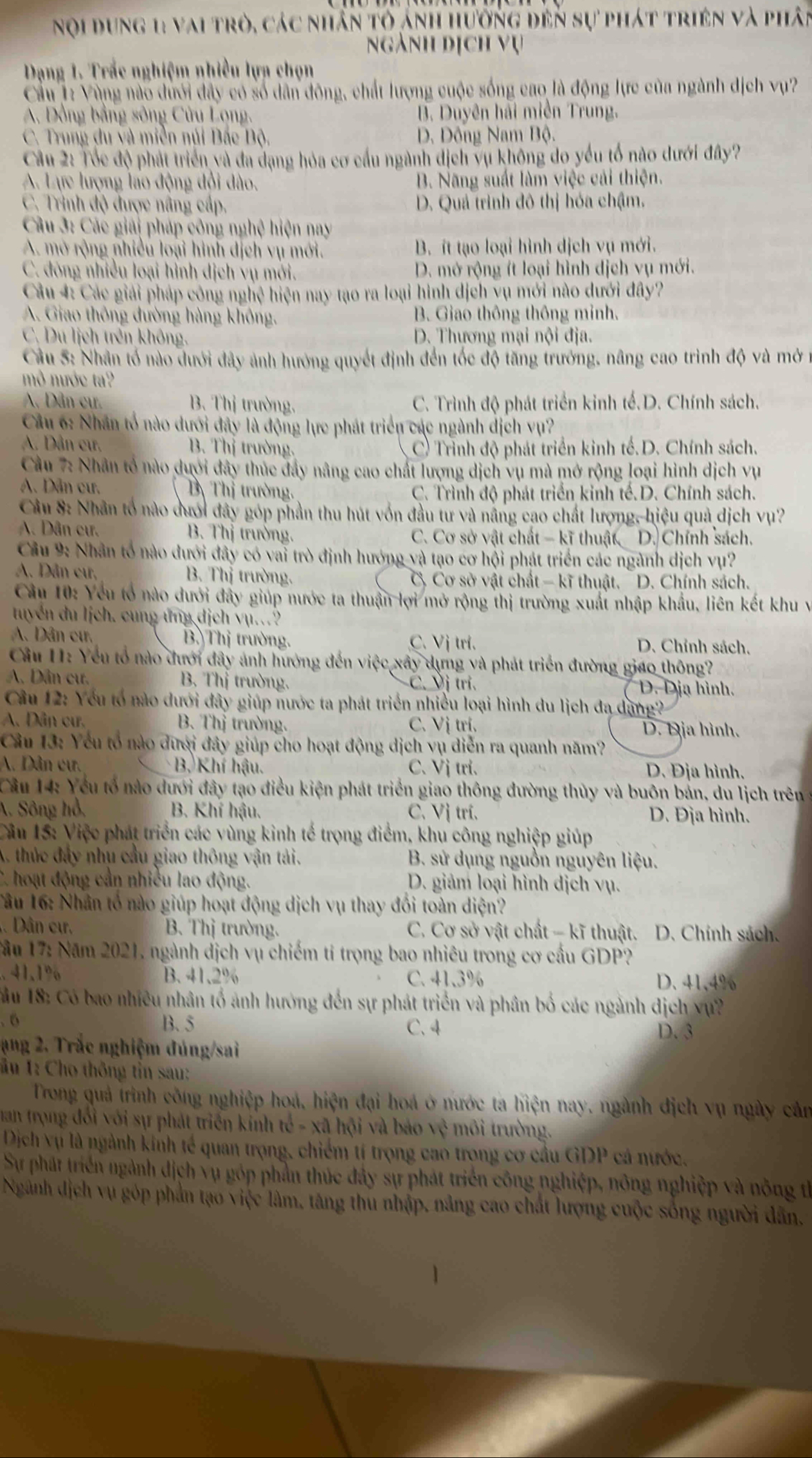 Nội dung 11 vai trò, các nhân tỏ ảnh hưởng đến sự phát triên và phân
ngành dịch vụ
Dạng 1. Trắc nghiệm nhiều lựa chọn
Cầu 1: Vùng nào dưới đây có số dân đông, chất lượng cuộc sống cao là động lực của ngành dịch vụ?
A. Đồng bằng sông Cửu Lọng, B. Duyên hải miền Trung.
C. Trung du và miền núi Bắc Bộ, D. Đông Nam Bộ.
Cầu 2: Tốc độ phát triển và đa dạng hỏa cơ cầu ngành dịch vụ không do yếu tổ nào dưới đây?
A. Lực lượng láo động đổi đào. B. Năng suất làm việc cải thiện.
C. Trình độ được nâng cấp, D. Quá trình đô thị hóa chậm.
Câu 3: Các giải pháp công nghệ hiện nay
A. mở rộng nhiều loại hình dịch vụ mới. B. ít tạo loại hình dịch vụ mới.
C. đóng nhiều loại hình dịch vụ mới. D. mở rộng ít loại hình dịch vụ mới.
Câu 4: Các giải pháp công nghệ hiện nay tạo ra loại hình dịch yụ mới nào dưới đây?
A. Giao thông đường hàng không. B. Giao thông thông minh.
C. Du lịch trên không. D. Thương mại nội địa.
Cầu 5: Nhận tố nào dưới đây ảnh hướng quyết định đến tốc độ tăng trưởng, nâng cao trình độ và mở 1
mô nước ta?
A. Dân cư B. Thị trường.  C. Trình độ phát triển kinh tế.D. Chính sách.
Cầu 6: Nhân tổ nào dưới đây là động lực phát triển các ngành dịch vụ?
A. Dân cư, B. Thị trường. C) Trình độ phát triển kinh tế.D. Chính sách.
Cầu 7: Nhân tổ nào dưới đây thúc đây nâng cao chất lượng dịch vụ mà mở rộng loại hình dịch vụ
A. Dân cư. B Thị trường. C. Trình độ phát triển kinh tế.D. Chính sách.
Câu 8: Nhân tổ nào dưới đây góp phần thu hút vốn đầu tư và năng cao chất lượng, hiệu quả dịch vụ?
A. Dân cư. B. Thị trường. C. Cơ sở vật chất - kĩ thuật D. Chính sách.
Cầu 9: Nhân tổ nào dưới đây có vai trò định hướng và tạo cơ hội phát triển các ngành dịch vụ?
A. Dân cư, B. Thị trường. C Cơ sở vật chất - kĩ thuật. D. Chính sách.
Câu 10: Yếu tổ nào dưới đây giúp nước ta thuận lợi mở rộng thị trường xuất nhập khẩu, liên kết khu v
tuyển du lịch. cung ứng dịch vụ.
A Dân cư. B Thị trường. C. Vj tri. D. Chỉnh sách.
Cầu H: Yếu tổ nào đưới đây ảnh hướng đến việc xây dựng và phát triển đường giáo thông?
A. Dân cư. B. Thị trường. C. Vị trì. D. Dịa hình.
Câu 12: Yếu tổ nào dưới đây giúp nước ta phát triển nhiều loại hình du lịch đạ dang?
A. Dân cư.  B. Thị trường. C. Vị tri. D. Địa hình.
Câu 13: Yếu tổ nào dượi đây giúp cho hoạt động dịch vụ diễn ra quanh năm?
A. Dân cư.  B. Khí hậu. C. Vị tri. D. Địa hình.
Cầu 14: Yếu tổ nào dưới đây tạo điều kiện phát triển giao thông đường thủy và buôn bản, du lịch trên 
A. Sông hồ,  B. Khí hậu. C. Vị trí. D. Địa hình.
Câu 15: Việc phát triển các vùng kinh tế trọng điểm, khu công nghiệp giúp
A. thúc đây nhu cầu giao thông vận tải.  B. sử dụng nguồn nguyên liệu.
*  hoạt động cần nhiều lao động. D. giảm loại hình dịch vụ.
Tâu 16: Nhân tổ nào giúp hoạt động dịch vụ thay đổi toàn diện?
. Dân cư. B. Thị trường. C. Cơ sở vật chất - kĩ thuật. D. Chính sách.
Tầu 17: Năm 2021, ngành địch vụ chiếm tỉ trọng bao nhiêu trong cơ cầu GDP?
. 41,1% B. 41.2% C.41.3% D. 41,4%
* ầu 18: Có bao nhiều nhân tổ ảnh hướng đến sự phát triển và phân bố các ngành dịch vự?
B. 5
, 6 C. 4 D. 3
ang 2. Trắc nghiệm đúng/sai
âu 1: Cho thông tin sau:
Trong quả trình công nghiệp hoá, hiện đại hoá ở nước ta hiện nay, ngành địch vụ ngày cản
man trọng đổi với sự phát triển kính tế - xã hội và báo vệ môi trường.
Dịch vụ là ngành kinh tế quan trọng, chiếm tí trọng cao trong cơ cầu GDP cá nước.
Sự phát triển ngành địch vụ góp phần thúc đây sự phát triển công nghiệp, nông nghiệp và nông thể
Ngành địch vụ góp phần tạo việc lâm, tăng thu nhập, nâng cao chất lượng cuộc sống người dân,