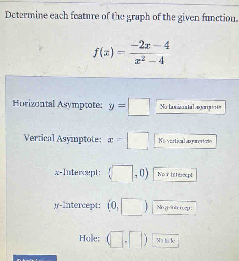 Determine each feature of the graph of the given function.
f(x)= (-2x-4)/x^2-4 
Horizontal Asymptote: y=□ No horizontal asymptote 
Vertical Asymptote: x=□ No vertical asymptote 
x-Intercept: ) No x-intercept 
y-Intercept: No y-intercept 
Hole: No hole