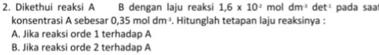 Dikethui reaksi A B dengan laju reaksi 1,6* 10^2 mol dm^(-1) d t^(-1) pada sa
konsentrasi A sebesar 0 35moldm^3. Hitunglah tetapan laju reaksinya :
A. Jika reaksi orde 1 terhadap A
B. Jika reaksi orde 2 terhadap A