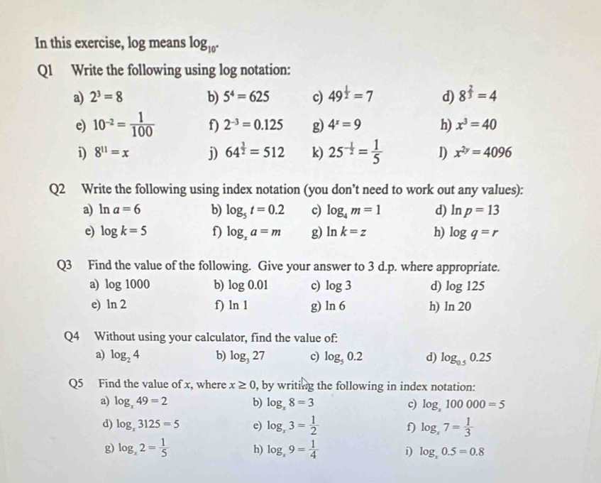 In this exercise, log means log _10°
Q1 Write the following using log notation:
a) 2^3=8 b) 5^4=625 c) 49^(frac 1)2=7 d) 8^(frac 2)3=4
e) 10^(-2)= 1/100  f) 2^(-3)=0.125 g) 4^x=9 h) x^3=40
i) 8^(11)=x j) 64^(frac 3)2=512 k) 25^(-frac 1)2= 1/5  1) x^(2y)=4096
Q2 Write the following using index notation (you don’t need to work out any values):
a) ln a=6 b) log _5t=0.2 c) log _4m=1 d) ln p=13
e) log k=5 f) log _xa=m g) ln k=z h) log q=r
Q3 Find the value of the following. Give your answer to 3 d.p. where appropriate.
a) log 1000 b) log 0.01 c) log 3 d) log 125
e) ln 2 f) ln 1 g) ln 6 h) ln 20
Q4 Without using your calculator, find the value of:
a) log _24 b) log _327 c) log _50.2 d) log _0.50.25
Q5 Find the value of x, where x≥ 0 , by writing the following in index notation:
a) log _x49=2 b) log _x8=3 c) log _x100000=5
d) log _x3125=5 e) log _x3= 1/2  f) log _x7= 1/3 
h)
g) log _x2= 1/5  log _x9= 1/4  i) log _x0.5=0.8