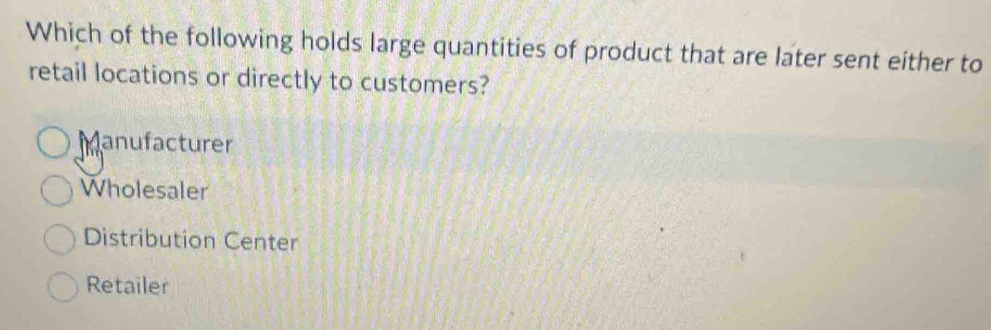 Which of the following holds large quantities of product that are later sent either to
retail locations or directly to customers?
Manufacturer
Wholesaler
Distribution Center
Retailer