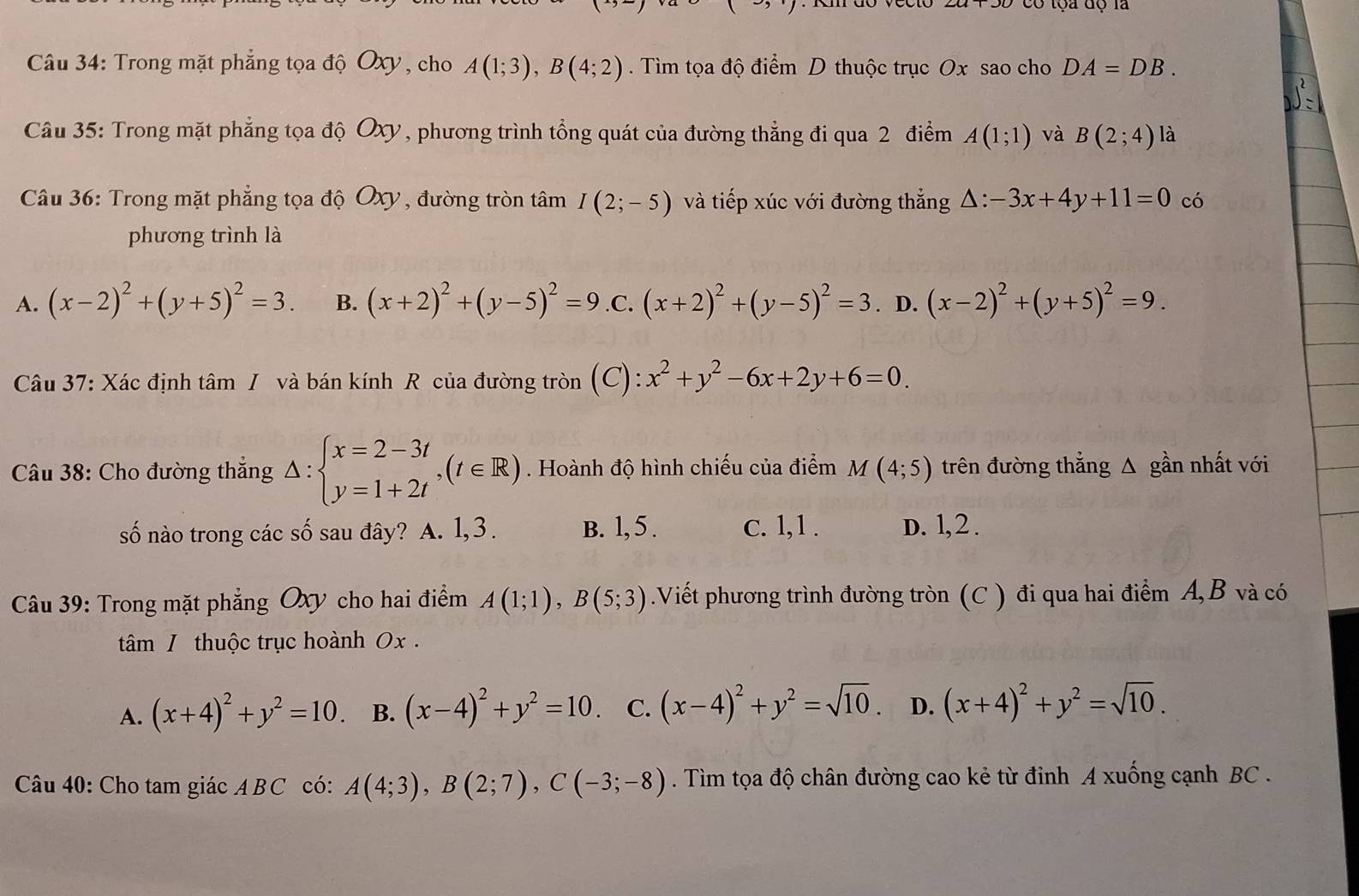 có tộa độ là
Câu 34: Trong mặt phẳng tọa độ Oxy, cho A(1;3),B(4;2). Tìm tọa độ điểm D thuộc trục Ox sao cho DA=DB.
Câu 35: Trong mặt phẳng tọa độ Oxy, phương trình tổng quát của đường thẳng đi qua 2 điểm A(1;1) và B(2;4) là
Câu 36: Trong mặt phẳng tọa độ Oxy , đường tròn tâm I(2;-5) và tiếp xúc với đường thắng △ :-3x+4y+11=0 có
phương trình là
A. (x-2)^2+(y+5)^2=3. B. (x+2)^2+(y-5)^2=9 .C. (x+2)^2+(y-5)^2=3. D. (x-2)^2+(y+5)^2=9.
Câu 37: Xác định tâm / và bán kính R của đường tròn (C): x^2+y^2-6x+2y+6=0.
* Câu 38: Cho đường thắng △ :beginarrayl x=2-3t y=1+2tendarray. ,(t∈ R). Hoành độ hình chiếu của điểm M(4;5) trên đường thẳng Δ gần nhất với
số nào trong các số sau đây? A. 1,3. B. 1, 5 . c. 1,1 . D. l,2 .
Câu 39: Trong mặt phẳng Oxy cho hai điểm A(1;1),B(5;3).Viết phương trình đường tròn (C ) đi qua hai điểm A, B và có
tâm / thuộc trục hoành 0x .
A. (x+4)^2+y^2=10. B. (x-4)^2+y^2=10. C. (x-4)^2+y^2=sqrt(10). D. (x+4)^2+y^2=sqrt(10).
Câu 40: Cho tam giác ABC có: A(4;3),B(2;7),C(-3;-8). Tìm tọa độ chân đường cao kẻ từ đinh A xuống cạnh BC .