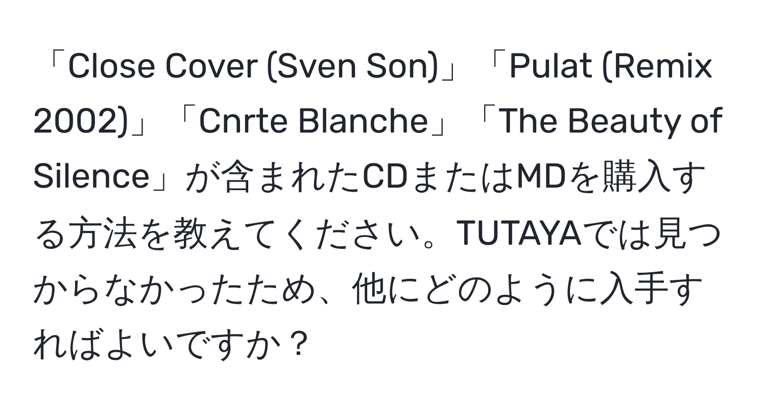 「Close Cover (Sven Son)」「Pulat (Remix 2002)」「Cnrte Blanche」「The Beauty of Silence」が含まれたCDまたはMDを購入する方法を教えてください。TUTAYAでは見つからなかったため、他にどのように入手すればよいですか？