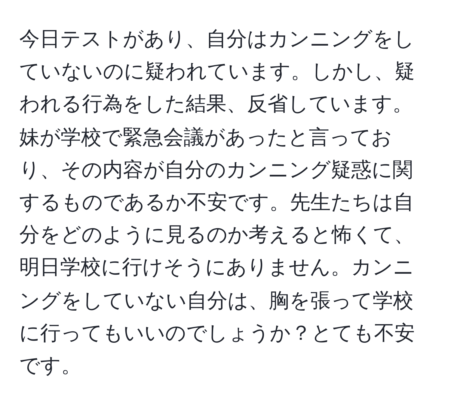 今日テストがあり、自分はカンニングをしていないのに疑われています。しかし、疑われる行為をした結果、反省しています。妹が学校で緊急会議があったと言っており、その内容が自分のカンニング疑惑に関するものであるか不安です。先生たちは自分をどのように見るのか考えると怖くて、明日学校に行けそうにありません。カンニングをしていない自分は、胸を張って学校に行ってもいいのでしょうか？とても不安です。