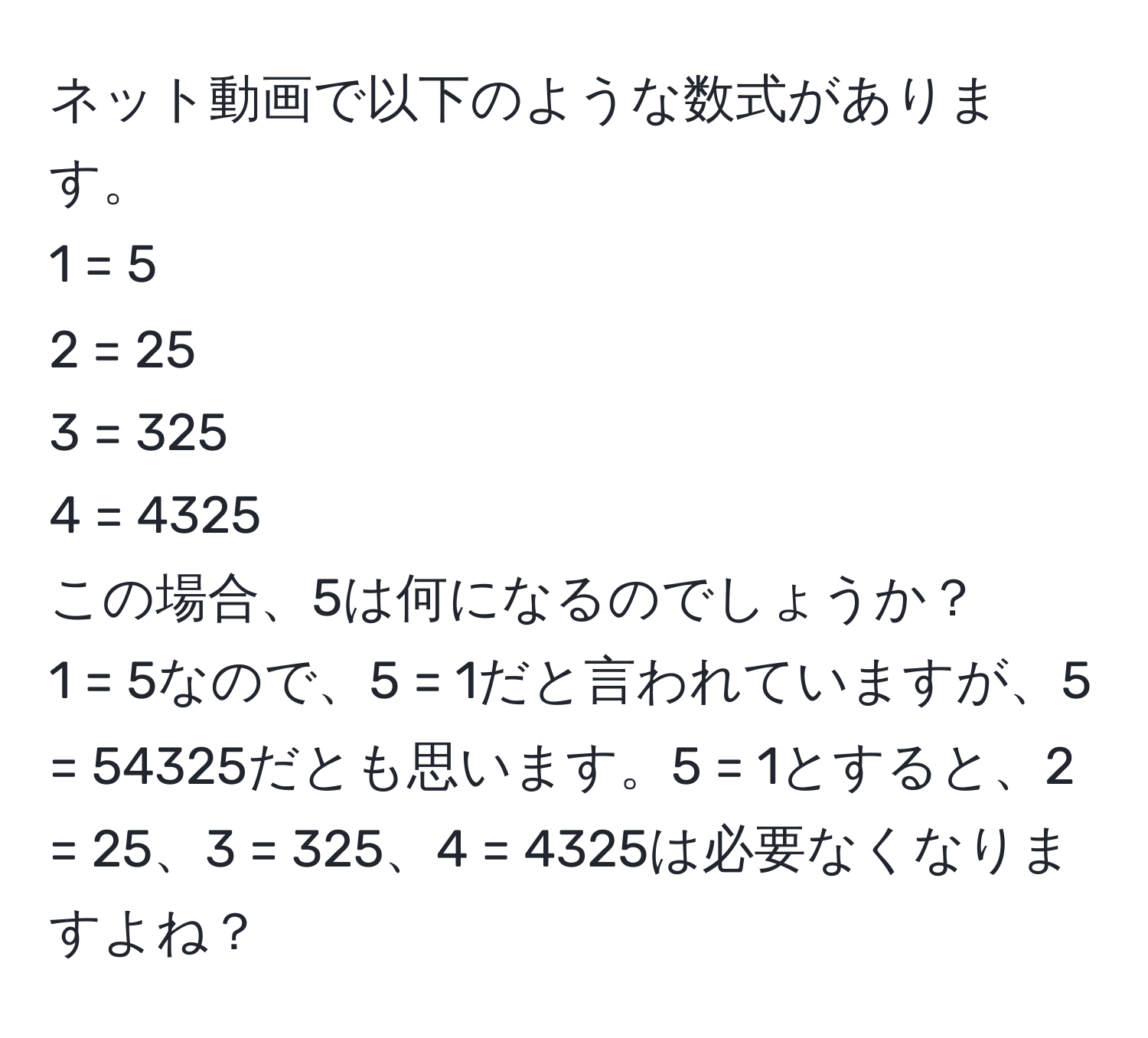 ネット動画で以下のような数式があります。  
1 = 5  
2 = 25  
3 = 325  
4 = 4325  
この場合、5は何になるのでしょうか？  
1 = 5なので、5 = 1だと言われていますが、5 = 54325だとも思います。5 = 1とすると、2 = 25、3 = 325、4 = 4325は必要なくなりますよね？