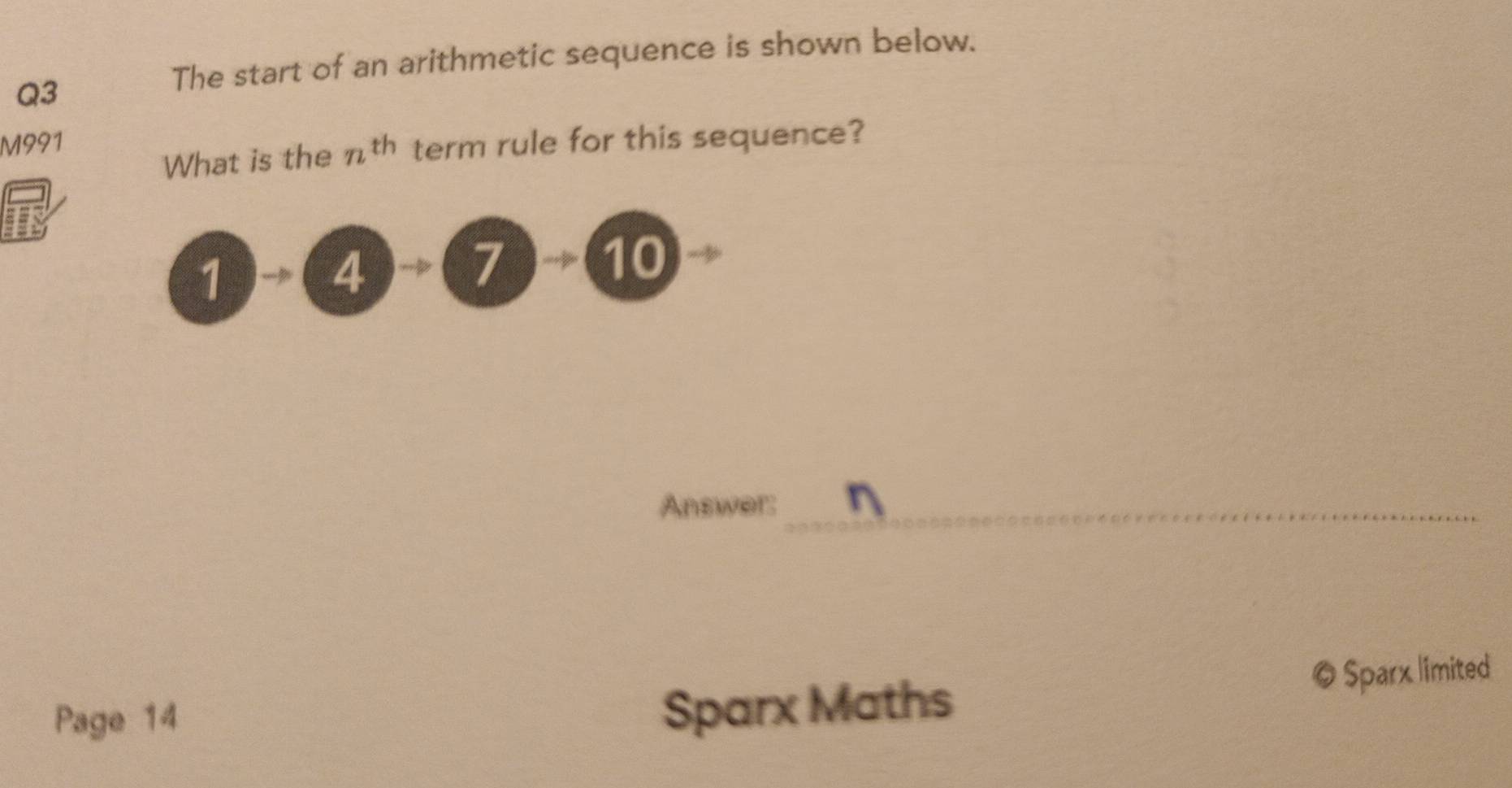 The start of an arithmetic sequence is shown below.
Q3
M991 term rule for this sequence?
What is the n^(th)
1 4
7 10
Answer:_
Page 14
Sparx Maths © Sparx limited