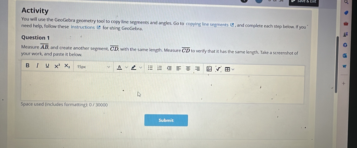 Activity 
You will use the GeoGebra geometry tool to copy line segments and angles. Go to copying line segments ⑭ , and complete each step below. If you " 
need help, follow these instructions ⑭ for using GeoGebra. 
Question 1 
Measure overline AB, , and create another segment, overline CD, , with the same length. Measure overline CD to verify that it has the same length. Take a screenshot of 
your work, and paste it below. 
B I u X^2 x, 15px 
+ 
Space used (includes formatting): 0 / 30000 
Submit