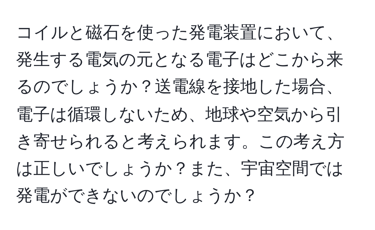 コイルと磁石を使った発電装置において、発生する電気の元となる電子はどこから来るのでしょうか？送電線を接地した場合、電子は循環しないため、地球や空気から引き寄せられると考えられます。この考え方は正しいでしょうか？また、宇宙空間では発電ができないのでしょうか？