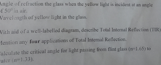 Angle of refraction the glass when the yellow light is incident at an angle 
f 50° in air. 
Vavelength of yellow light in the glass. 
Vith aid of a well-labelled diagram, describe Total Internal Reflection (TIR) 
Mention any four applications of Total Internal Reflection. 
Calculate the critical angle for light passing from flint glass (n=1.65) to 
ater (n=1.33).