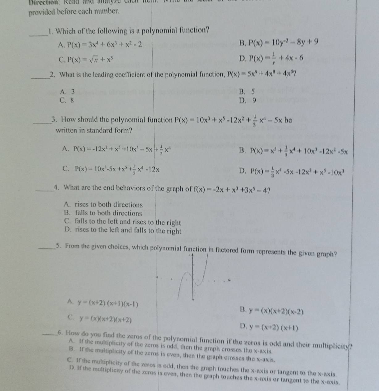 Direction: Read and anayze cad
provided before each number.
_
1. Which of the following is a polynomial function?
A. P(x)=3x^4+6x^3+x^2-2 B. P(x)=10y^(-2)-8y+9
C. P(x)=sqrt(x)+x^5 D. P(x)= 1/y +4x-6
_2. What is the leading coefficient of the polynomial function, P(x)=5x^9+4x^8+4x^5
A. 3 B. 5
C. 8 D. 9
_3. How should the polynomial function P(x)=10x^3+x^5-12x^2+ 1/3 x^4-5x be
written in standard form?
A. P(x)=-12x^2+x^5+10x^3-5x+ 1/3 x^4 B. P(x)=x^5+ 1/3 x^4+10x^3-12x^2-5x
C. P(x)=10x^3-5x+x^5+ 1/3 x^4-12x D. P(x)= 1/3 x^4-5x-12x^2+x^5-10x^3
_4. What are the end behaviors of the graph of f(x)=-2x+x^3+3x^5-4 7
A. rises to both directions
B. falls to both directions
C. falls to the left and rises to the right
D. rises to the left and falls to the right
_5. From the given choices, which polynomial function in factored form represents the given graph?
A. y=(x+2)(x+1)(x-1)
B. y=(x)(x+2)(x-2)
C. y=(x)(x+2)(x+2)
D. y=(x+2)(x+1)
_6. How do you find the zeros of the polynomial function if the zeros is odd and their multiplicity?
A. If the multiplicity of the zeros is odd, then the graph crosses the x-axis.
B. If the multiplicity of the zeros is even, then the graph crosses the x-axis.
C. If the multiplicity of the zeros is odd, then the graph touches the x-axis or tangent to the x-axis.
D. If the multiplicity of the zeros is even, then the graph touches the x-axis or tangent to the x-axis.