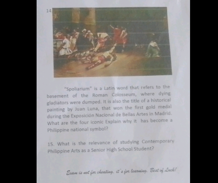 “Spoliarium” is a Latin word that refers to the 
basement of the Roman Colosseum, where dying 
gladiators were dumped. It is also the title of a historical 
painting by Juan Luna, that won the first gold medal 
during the Exposición Nacional de Bellas Artes in Madrid. 
What are the four iconic Explain why it has become a 
Philippine national symbol? 
15. What is the relevance of studying Contemporary 
Philippine Arts as a Senior High School Student? 
Exam is not for cheating, it's for learning. Best of Luck!