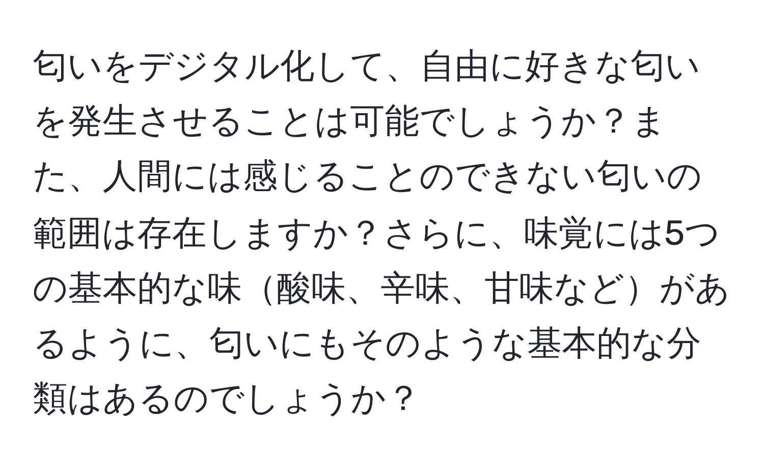 匂いをデジタル化して、自由に好きな匂いを発生させることは可能でしょうか？また、人間には感じることのできない匂いの範囲は存在しますか？さらに、味覚には5つの基本的な味酸味、辛味、甘味などがあるように、匂いにもそのような基本的な分類はあるのでしょうか？