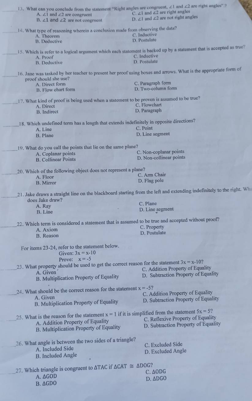 ∠ 1 and ∠ 2
_13. What can you conclude from the statement “Right angles are congruent, and ∠ 2 are right angles are right angles'.?
A. ∠ 1 and ∠ 2 are congruent
C ∠ 1
B. ∠ 1 and ∠ 2 are not congruent D. ∠ 1 and ∠ 2 are not right angles
_14. What type of reasoning wherein a conclusion made from observing the data?
A. Theorem C. Inductive
B. Deductive D. Postulate
_15. Which is refer to a logical argument which each statement is backed up by a statement that is accepted as true?
A. Proof C. Inductive
B. Deductive D. Postulate
_
16. Jane was tasked by her teacher to present her proof using boxes and arrows. What is the appropriate form of
proof should she use?
A. Direct form C. Paragraph form
B. Flow chart form D. Two-column form
_
17. What kind of proof is being used when a statement to be proven is assumed to be true?
A. Direct C. Flowchart
B. Indirect D. Paragraph
_
18. Which undefined term has a length that extends indefinitely in opposite directions?
A. Line C. Point
B. Plane D. Line segment
_19. What do you call the points that lie on the same plane?
A. Coplanar points C. Non-coplanar points
B. Collinear Points D. Non-collinear points
_
20. Which of the following object does not represent a plane?
A. Floor C. Arm Chair
B. Mirror D. Flag pole
_
21. Jake draws a straight line on the blackboard starting from the left and extending indefinitely to the right. Wh
does Jake draw?
A. Rạy C. Plane
B. Line D. Line segment
_
22. Which term is considered a statement that is assumed to be true and accepted without proof?
A. Axiom C. Property
B. Reason D. Postulate
For items 23-24, refer to the statement below.
Given: 3x=x-10
Prove: x=-5
_23. What property should be used to get the correct reason for the statement 3x=x-10 ?
A. Given C. Addition Property of Equality
B. Multiplication Property of Equality D. Subtraction Property of Equality
_24. What should be the correct reason for the statement x=-5?
A. Given C. Addition Property of Equality
B. Multiplication Property of Equality D. Subtraction Property of Equality
_
25. What is the reason for the statement x=1 if it is simplified from the statement 5x=5
A. Addition Property of Equality C. Reflexive Property of Equality
B. Multiplication Property of Equality D. Subtraction Property of Equality
_
26. What angle is between the two sides of a triangle?
A. Included Side C. Excluded Side
B. Included Angle D. Excluded Angle
_
27. Which triangle is congruent to △ TAC if △ CAT≌ △ DOG
A. △ GOD C. ∆ODG
B. ΔGDO D. ∆DGO