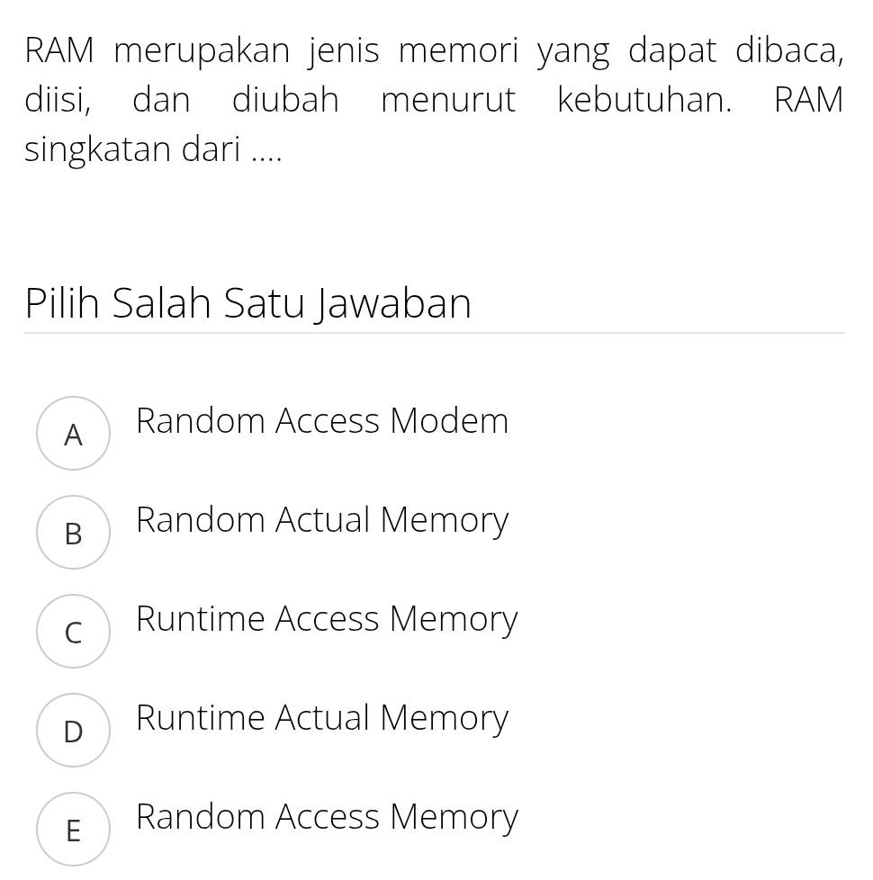 RAM merupakan jenis memori yang dapat dibaca,
diisi, dan diubah menurut kebutuhan. RAM
singkatan dari ....
Pilih Salah Satu Jawaban
A Random Access Modem
B Random Actual Memory
c Runtime Access Memory
D Runtime Actual Memory
E Random Access Memory